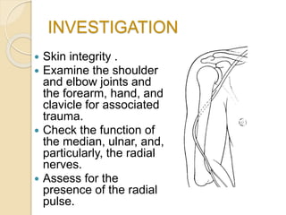 INVESTIGATION
 Skin integrity .
 Examine the shoulder
and elbow joints and
the forearm, hand, and
clavicle for associated
trauma.
 Check the function of
the median, ulnar, and,
particularly, the radial
nerves.
 Assess for the
presence of the radial
pulse.
 
