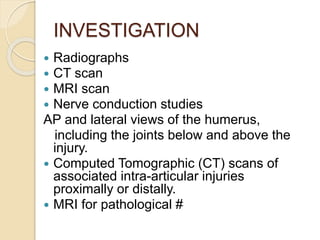 INVESTIGATION
 Radiographs
 CT scan
 MRI scan
 Nerve conduction studies
AP and lateral views of the humerus,
including the joints below and above the
injury.
 Computed Tomographic (CT) scans of
associated intra-articular injuries
proximally or distally.
 MRI for pathological #
 
