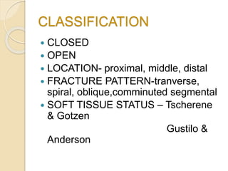 CLASSIFICATION
 CLOSED
 OPEN
 LOCATION- proximal, middle, distal
 FRACTURE PATTERN-tranverse,
spiral, oblique,comminuted segmental
 SOFT TISSUE STATUS – Tscherene
& Gotzen
Gustilo &
Anderson
 