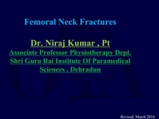 Femoral Neck Fractures
Dr. Niraj Kumar , Pt
Associate Professor Physiotherapy Dept.
Shri Guru Rai Institute Of Paramedical
Sciences , Dehradun
Revised: March 2016
 