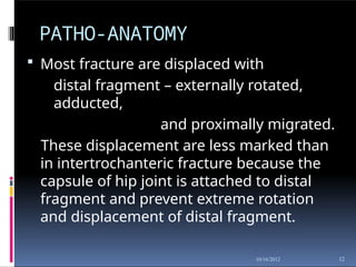 PATHO-ANATOMY
12
10/16/2012
 Most fracture are displaced with
distal fragment – externally rotated,
adducted,
and proximally migrated.
These displacement are less marked than
in intertrochanteric fracture because the
capsule of hip joint is attached to distal
fragment and prevent extreme rotation
and displacement of distal fragment.
 