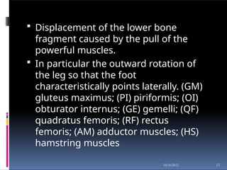  Displacement of the lower bone
fragment caused by the pull of the
powerful muscles.
 In particular the outward rotation of
the leg so that the foot
characteristically points laterally. (GM)
gluteus maximus; (PI) piriformis; (OI)
obturator internus; (GE) gemelli; (QF)
quadratus femoris; (RF) rectus
femoris; (AM) adductor muscles; (HS)
hamstring muscles
13
10/16/2012
 