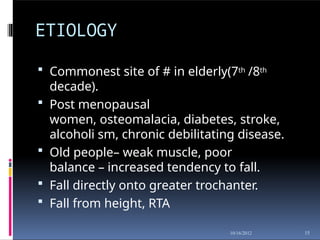 ETIOLOGY
15
10/16/2012
 Commonest site of # in elderly(7th /8th
decade).
 Post menopausal
women, osteomalacia, diabetes, stroke,
alcoholi sm, chronic debilitating disease.
 Old people– weak muscle, poor
balance – increased tendency to fall.
 Fall directly onto greater trochanter.
 Fall from height, RTA
 