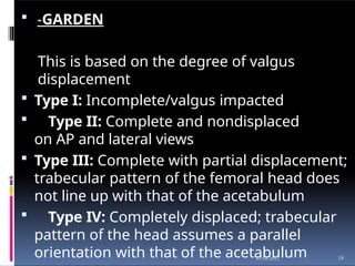  -GARDEN
This is based on the degree of valgus
displacement
 Type I: Incomplete/valgus impacted
 Type II: Complete and nondisplaced
on AP and lateral views
 Type III: Complete with partial displacement;
trabecular pattern of the femoral head does
not line up with that of the acetabulum
 Type IV: Completely displaced; trabecular
pattern of the head assumes a parallel
orientation with that of the acetabulum 19
10/16/2012
 