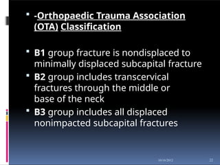  -Orthopaedic Trauma Association
(OTA) Classification
 B1 group fracture is nondisplaced to
minimally displaced subcapital fracture
 B2 group includes transcervical
fractures through the middle or
base of the neck
 B3 group includes all displaced
nonimpacted subcapital fractures
22
10/16/2012
 