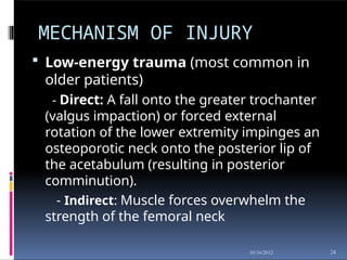 MECHANISM OF INJURY
24
10/16/2012
 Low-energy trauma (most common in
older patients)
- Direct: A fall onto the greater trochanter
(valgus impaction) or forced external
rotation of the lower extremity impinges an
osteoporotic neck onto the posterior lip of
the acetabulum (resulting in posterior
comminution).
- Indirect: Muscle forces overwhelm the
strength of the femoral neck
 