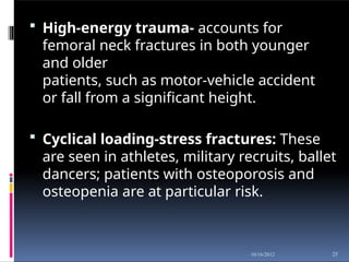  High-energy trauma- accounts for
femoral neck fractures in both younger
and older
patients, such as motor-vehicle accident
or fall from a significant height.
 Cyclical loading-stress fractures: These
are seen in athletes, military recruits, ballet
dancers; patients with osteoporosis and
osteopenia are at particular risk.
25
10/16/2012
 