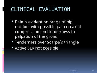 CLINICAL EVALUATION
28
10/16/2012
 Pain is evident on range of hip
motion, with possible pain on axial
compression and tenderness to
palpation of the groin.
 Tenderness over Scarpa`s triangle
 Active SLR not possible
 