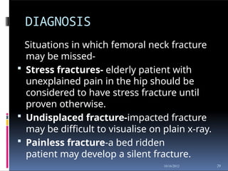 DIAGNOSIS
29
10/16/2012
Situations in which femoral neck fracture
may be missed-
 Stress fractures- elderly patient with
unexplained pain in the hip should be
considered to have stress fracture until
proven otherwise.
 Undisplaced fracture-impacted fracture
may be difficult to visualise on plain x-ray.
 Painless fracture-a bed ridden
patient may develop a silent fracture.
 