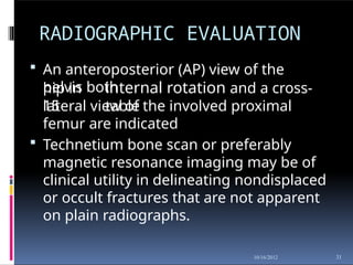 RADIOGRAPHIC EVALUATION
31
10/16/2012
 An anteroposterior (AP) view of the
pelvis both
hip in
15
internal rotation and a cross-
table
lateral view of the involved proximal
femur are indicated
 Technetium bone scan or preferably
magnetic resonance imaging may be of
clinical utility in delineating nondisplaced
or occult fractures that are not apparent
on plain radiographs.
 