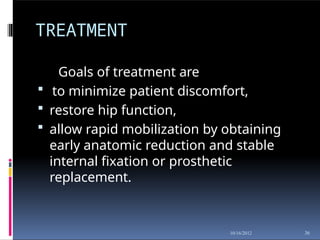 TREATMENT
36
10/16/2012
Goals of treatment are
 to minimize patient discomfort,
 restore hip function,
 allow rapid mobilization by obtaining
early anatomic reduction and stable
internal fixation or prosthetic
replacement.
 