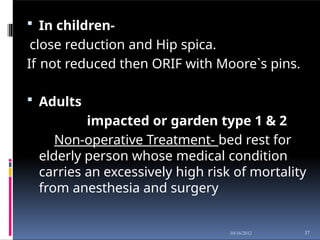  In children-
close reduction and Hip spica.
If not reduced then ORIF with Moore`s pins.
 Adults
impacted or garden type 1 & 2
Non-operative Treatment- bed rest for
elderly person whose medical condition
carries an excessively high risk of mortality
from anesthesia and surgery
37
10/16/2012
 