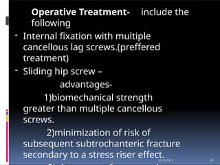 Operative Treatment- include the
following
- Internal fixation with multiple
cancellous lag screws.(preffered
treatment)
- Sliding hip screw –
advantages-
1)biomechanical strength
greater than multiple cancellous
screws.
2)minimization of risk of
subsequent subtrochanteric fracture
secondary to a stress riser effect. 38
10/16/2012
 