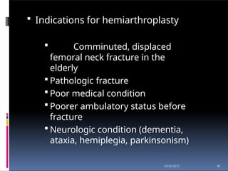  Indications for hemiarthroplasty
 Comminuted, displaced
femoral neck fracture in the
elderly
 Pathologic fracture
 Poor medical condition
 Poorer ambulatory status before
fracture
 Neurologic condition (dementia,
ataxia, hemiplegia, parkinsonism)
41
10/16/2012
 