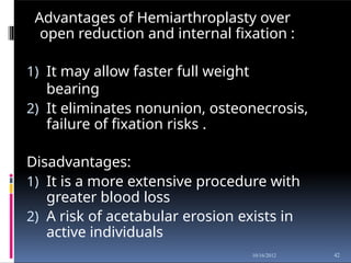 Advantages of Hemiarthroplasty over
open reduction and internal fixation :
1) It may allow faster full weight
bearing
2) It eliminates nonunion, osteonecrosis,
failure of fixation risks .
Disadvantages:
1) It is a more extensive procedure with
greater blood loss
2) A risk of acetabular erosion exists in
active individuals
42
10/16/2012
 