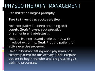 PHYSIOTHERAPY MANAGEMENT
Rehabilitation begins promptly.
Two to three days postoperative
•Instruct patient in deep breathing and
cough. Goal: Prevent postoperative
pneumonia and atelectasis.
•Initiate isometrics and ankle pumps with
involved extremity. Goal: Prepare patient for
active exercise program.
•Initiate bedside sitting once physician has
cleared patient for this activity. Goal: Prepare
patient to begin transfer and progressive gait
training processes.
 