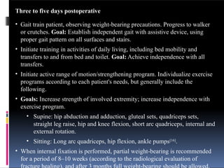 Three to five days postoperative
• Gait train patient, observing weight-bearing precautions. Progress to walker
or crutches. Goal: Establish independent gait with assistive device, using
proper gait pattern on all surfaces and stairs.
• Initiate training in activities of daily living, including bed mobility and
transfers to and from bed and toilet. Goal: Achieve independence with all
transfers.
• Initiate active range of motion/strengthening program. Individualize exercise
programs according to each patient's needs, but generally include the
following.
• Goals: Increase strength of involved extremity; increase independence with
exercise program.
• Supine: hip abduction and adduction, gluteal sets, quadriceps sets,
straight leg raise, hip and knee flexion, short arc quadriceps, internal and
external rotation.
• Sitting: Long arc quadriceps, hip flexion, ankle pumps[16]
.
• When internal fixation is performed, partial weight-bearing is recommended
for a period of 8–10 weeks (according to the radiological evaluation of
 