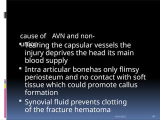 cause of AVN and non-
union
49
10/16/2012
 Tearing the capsular vessels the
injury deprives the head its main
blood supply
 Intra articular bonehas only flimsy
periosteum and no contact with soft
tissue which could promote callus
formation
 Synovial fluid prevents clotting
of the fracture hematoma
 