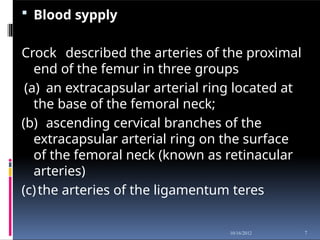  Blood sypply
Crock described the arteries of the proximal
end of the femur in three groups
(a) an extracapsular arterial ring located at
the base of the femoral neck;
(b) ascending cervical branches of the
extracapsular arterial ring on the surface
of the femoral neck (known as retinacular
arteries)
(c)the arteries of the ligamentum teres
7
10/16/2012
 