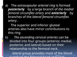 a) The extracapsular arterial ring is formed
posteriorly by a large branch of the medial
femoral circumflex artery and anteriorly by
branches of the lateral femoral circumflex
artery .
The superior and inferior gluteal
arteries also have minor contributions to
this ring
b) The ascending cervical arteries can be
divided into four groups (anterior, medial,
posterior, and lateral) based on their
relationship to the femoral neck.
lateral group provides most of the blood 8
10/16/2012
 