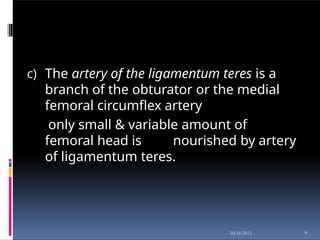 c) The artery of the ligamentum teres is a
branch of the obturator or the medial
femoral circumflex artery
only small & variable amount of
femoral head is nourished by artery
of ligamentum teres.
9
10/16/2012
 