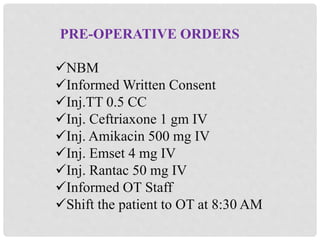PRE-OPERATIVE ORDERS
NBM
Informed Written Consent
Inj.TT 0.5 CC
Inj. Ceftriaxone 1 gm IV
Inj. Amikacin 500 mg IV
Inj. Emset 4 mg IV
Inj. Rantac 50 mg IV
Informed OT Staff
Shift the patient to OT at 8:30 AM
 