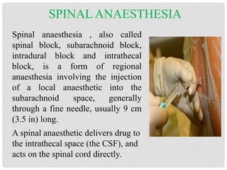 SPINAL ANAESTHESIA
Spinal anaesthesia , also called
spinal block, subarachnoid block,
intradural block and intrathecal
block, is a form of regional
anaesthesia involving the injection
of a local anaesthetic into the
subarachnoid space, generally
through a fine needle, usually 9 cm
(3.5 in) long.
A spinal anaesthetic delivers drug to
the intrathecal space (the CSF), and
acts on the spinal cord directly.
 