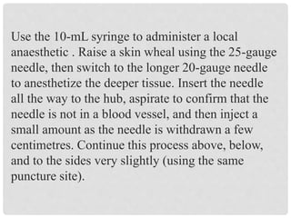 Use the 10-mL syringe to administer a local
anaesthetic . Raise a skin wheal using the 25-gauge
needle, then switch to the longer 20-gauge needle
to anesthetize the deeper tissue. Insert the needle
all the way to the hub, aspirate to confirm that the
needle is not in a blood vessel, and then inject a
small amount as the needle is withdrawn a few
centimetres. Continue this process above, below,
and to the sides very slightly (using the same
puncture site).
 