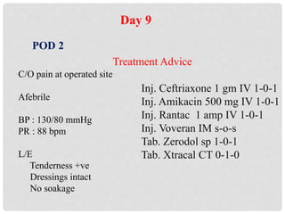 Day 9
POD 2
C/O pain at operated site
Afebrile
BP : 130/80 mmHg
PR : 88 bpm
L/E
Tenderness +ve
Dressings intact
No soakage
Treatment Advice
Inj. Ceftriaxone 1 gm IV 1-0-1
Inj. Amikacin 500 mg IV 1-0-1
Inj. Rantac 1 amp IV 1-0-1
Inj. Voveran IM s-o-s
Tab. Zerodol sp 1-0-1
Tab. Xtracal CT 0-1-0
 