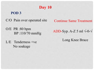 Day 10
POD 3
C/O Pain over operated site
O/E PR :80 bpm
BP :110/70 mmHg
L/E Tenderness +ve
No soakage
Continue Same Treatment
ADD-Syp. A-Z 5 ml √-0-√
Long Knee Brace
 