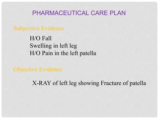 PHARMACEUTICAL CARE PLAN
Subjective Evidence
Objective Evidence
H/O Fall
Swelling in left leg
H/O Pain in the left patella
X-RAY of left leg showing Fracture of patella
 
