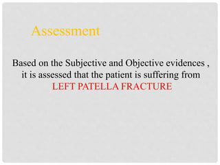 Assessment
Based on the Subjective and Objective evidences ,
it is assessed that the patient is suffering from
LEFT PATELLA FRACTURE
 