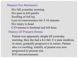 Reason For Admission
History Of Present Illness
H/o fall yesterday morning
H/o pain in left patella
Swelling of left leg
Loss of consciousness for 5-10 minutes
H/o injury to head
C/O trauma to forehead and left knee
Patient was apparently alright till yesterday
morning, then she had a h/o fall. C/o pain insidious
in onset, gradually progressive in nature. Patient
also c/o swelling, initially of peanut size now
progressed to present size.
H/O unconsciousness
 