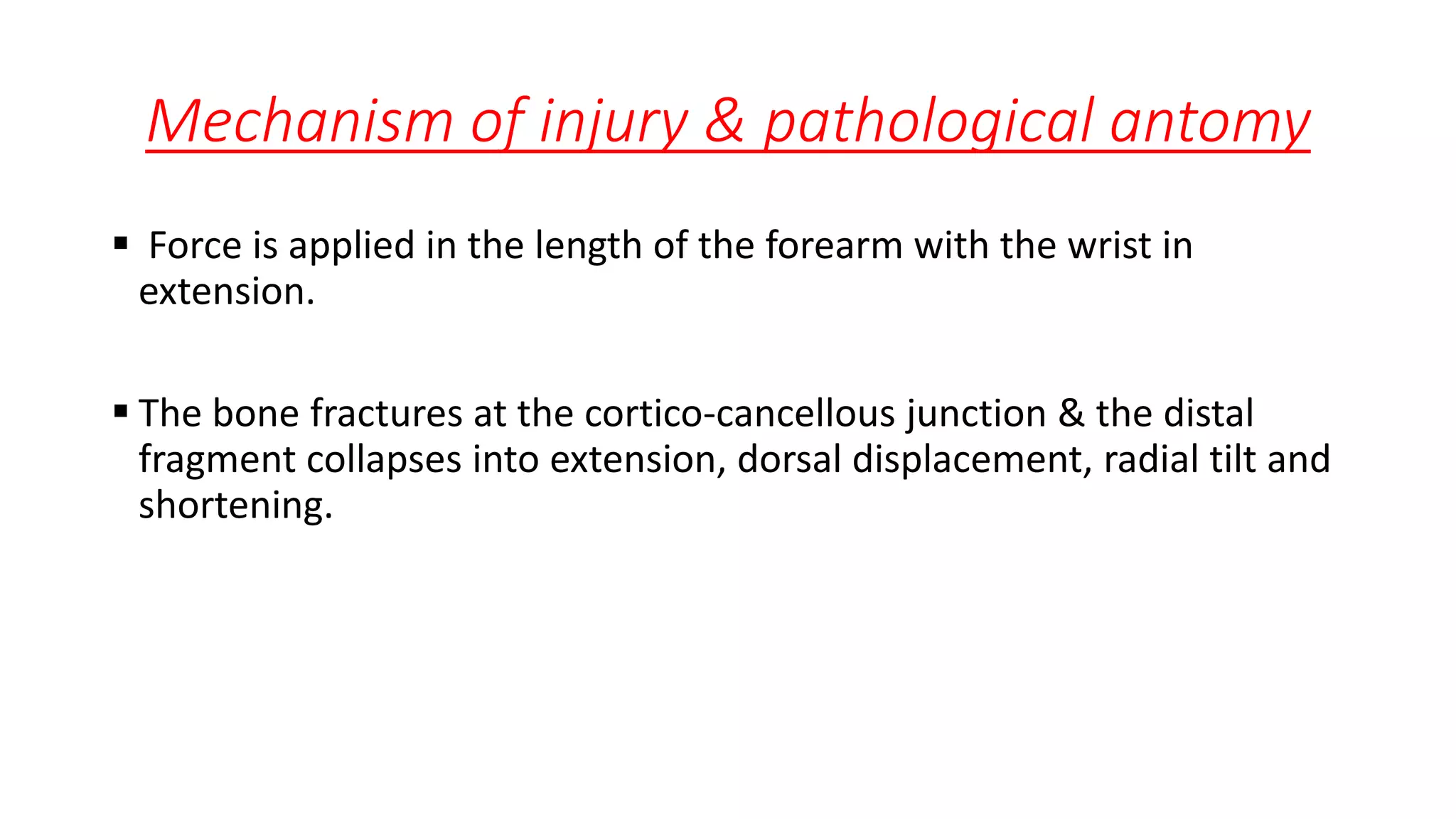 Mechanism of injury & pathological antomy
 Force is applied in the length of the forearm with the wrist in
extension.
 The bone fractures at the cortico-cancellous junction & the distal
fragment collapses into extension, dorsal displacement, radial tilt and
shortening.
 