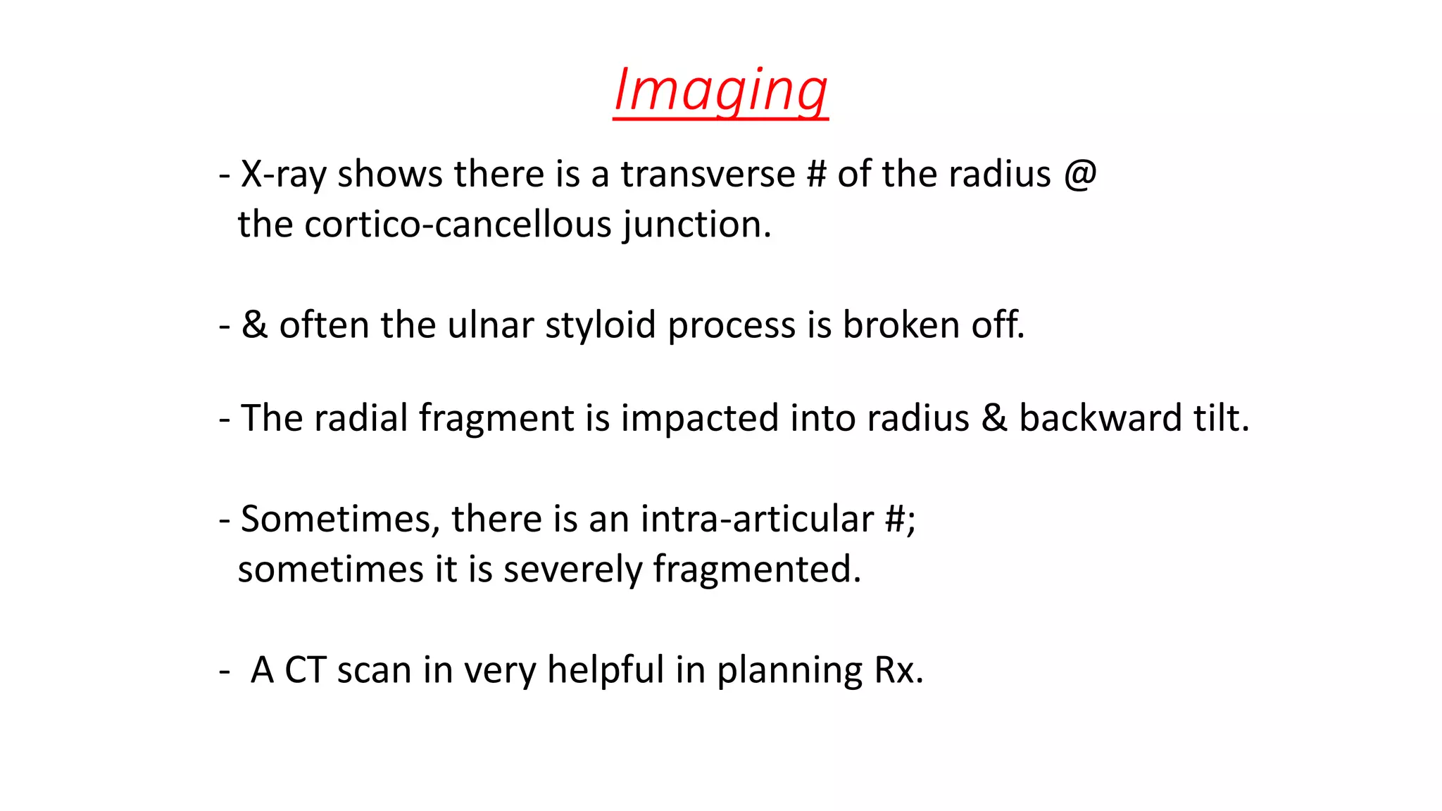 Imaging
- X-ray shows there is a transverse # of the radius @
the cortico-cancellous junction.
- & often the ulnar styloid process is broken off.
- The radial fragment is impacted into radius & backward tilt.
- Sometimes, there is an intra-articular #;
sometimes it is severely fragmented.
- A CT scan in very helpful in planning Rx.
 