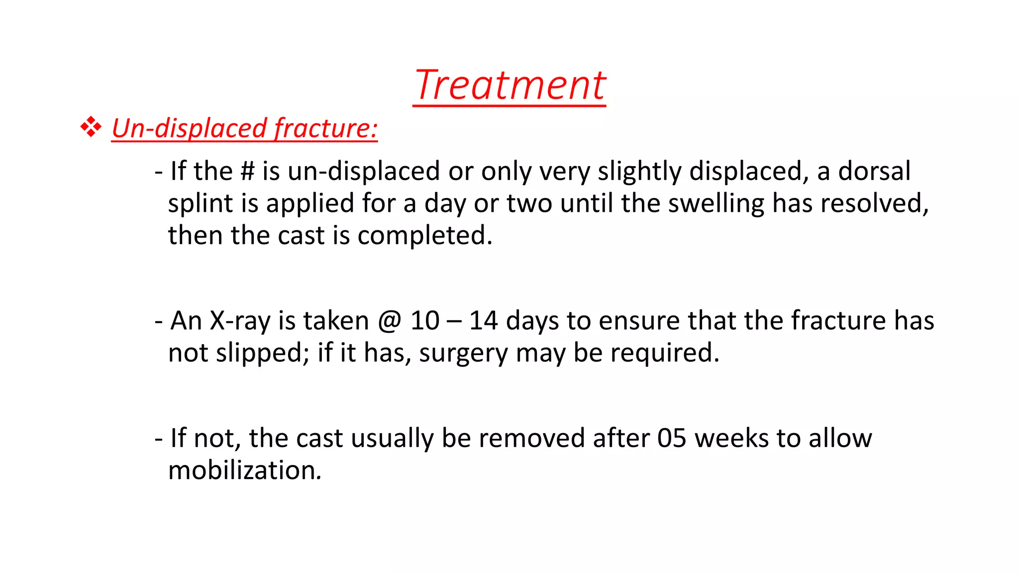 Treatment
 Un-displaced fracture:
- If the # is un-displaced or only very slightly displaced, a dorsal
splint is applied for a day or two until the swelling has resolved,
then the cast is completed.
- An X-ray is taken @ 10 – 14 days to ensure that the fracture has
not slipped; if it has, surgery may be required.
- If not, the cast usually be removed after 05 weeks to allow
mobilization.
 