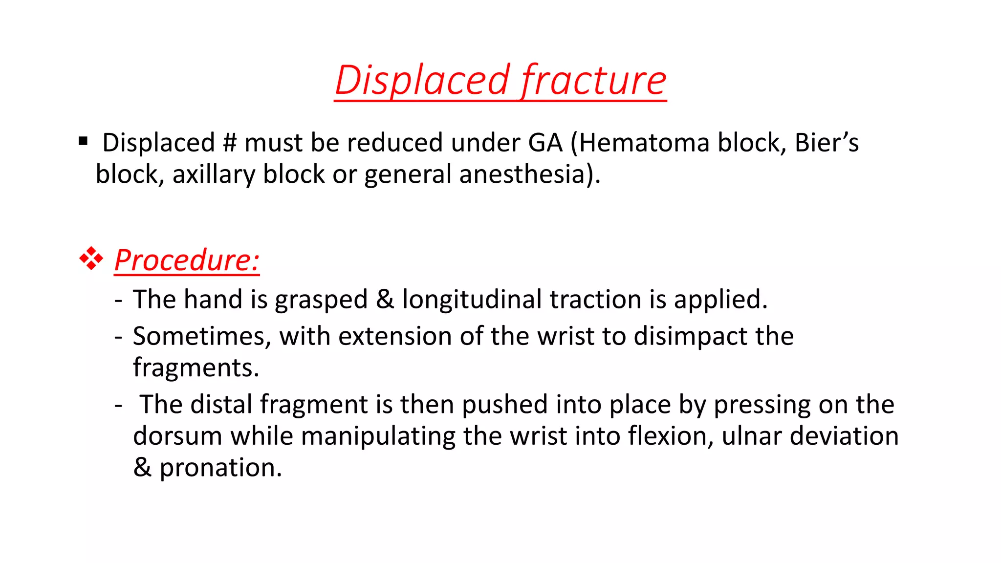 Displaced fracture
 Displaced # must be reduced under GA (Hematoma block, Bier’s
block, axillary block or general anesthesia).
 Procedure:
- The hand is grasped & longitudinal traction is applied.
- Sometimes, with extension of the wrist to disimpact the
fragments.
- The distal fragment is then pushed into place by pressing on the
dorsum while manipulating the wrist into flexion, ulnar deviation
& pronation.
 