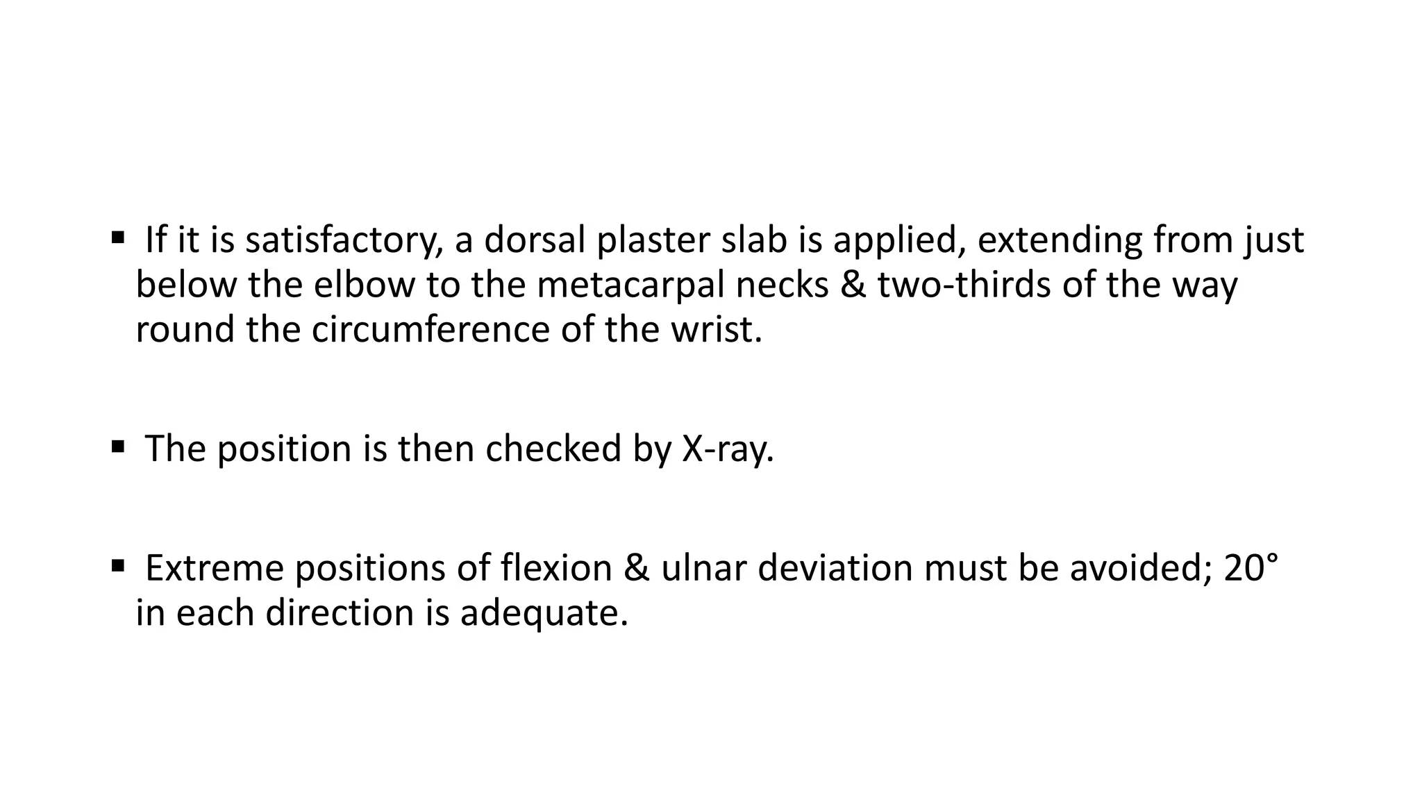  If it is satisfactory, a dorsal plaster slab is applied, extending from just
below the elbow to the metacarpal necks & two-thirds of the way
round the circumference of the wrist.
 The position is then checked by X-ray.
 Extreme positions of flexion & ulnar deviation must be avoided; 20°
in each direction is adequate.
 