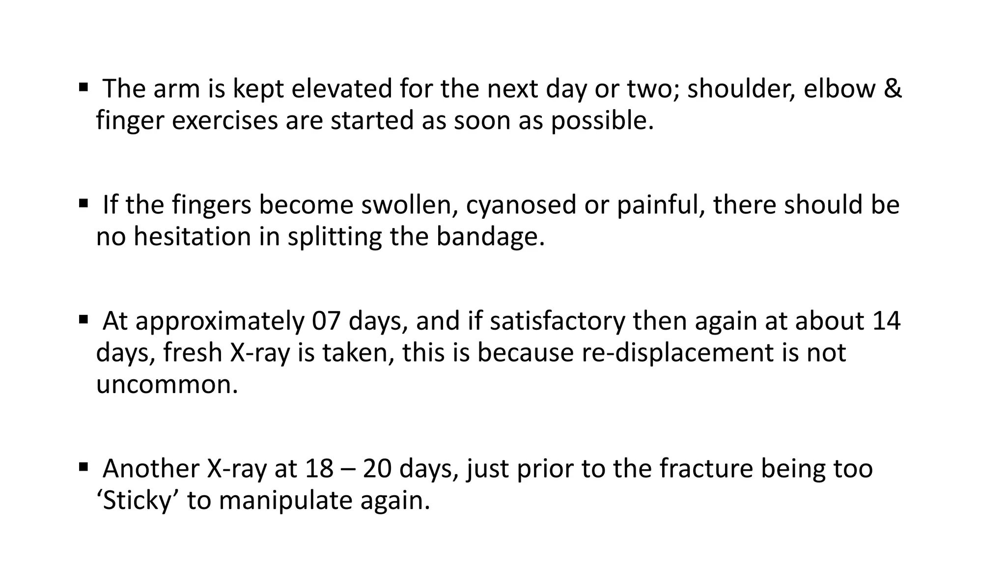  The arm is kept elevated for the next day or two; shoulder, elbow &
finger exercises are started as soon as possible.
 If the fingers become swollen, cyanosed or painful, there should be
no hesitation in splitting the bandage.
 At approximately 07 days, and if satisfactory then again at about 14
days, fresh X-ray is taken, this is because re-displacement is not
uncommon.
 Another X-ray at 18 – 20 days, just prior to the fracture being too
‘Sticky’ to manipulate again.
 