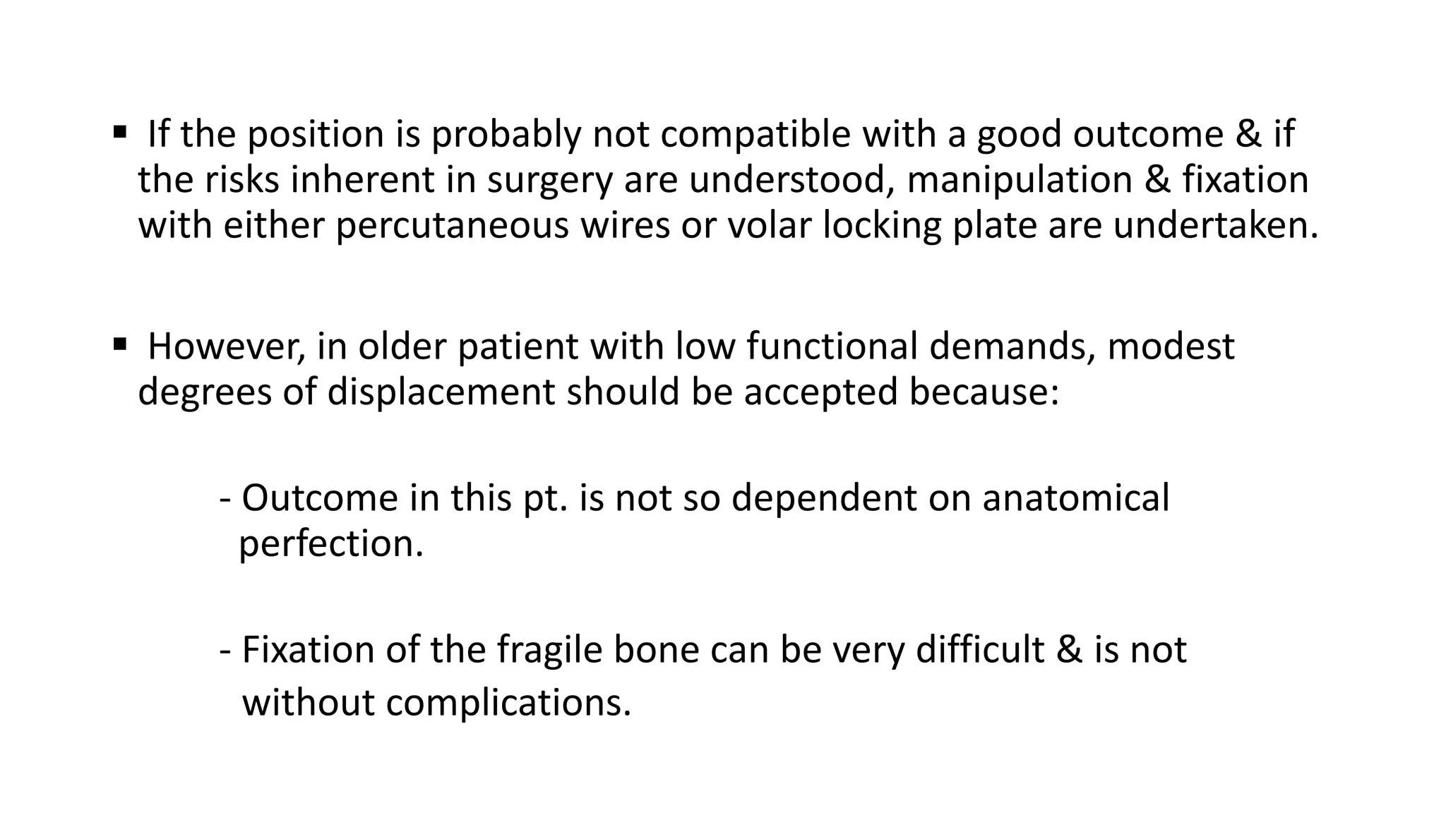  If the position is probably not compatible with a good outcome & if
the risks inherent in surgery are understood, manipulation & fixation
with either percutaneous wires or volar locking plate are undertaken.
 However, in older patient with low functional demands, modest
degrees of displacement should be accepted because:
- Outcome in this pt. is not so dependent on anatomical
perfection.
- Fixation of the fragile bone can be very difficult & is not
without complications.
 