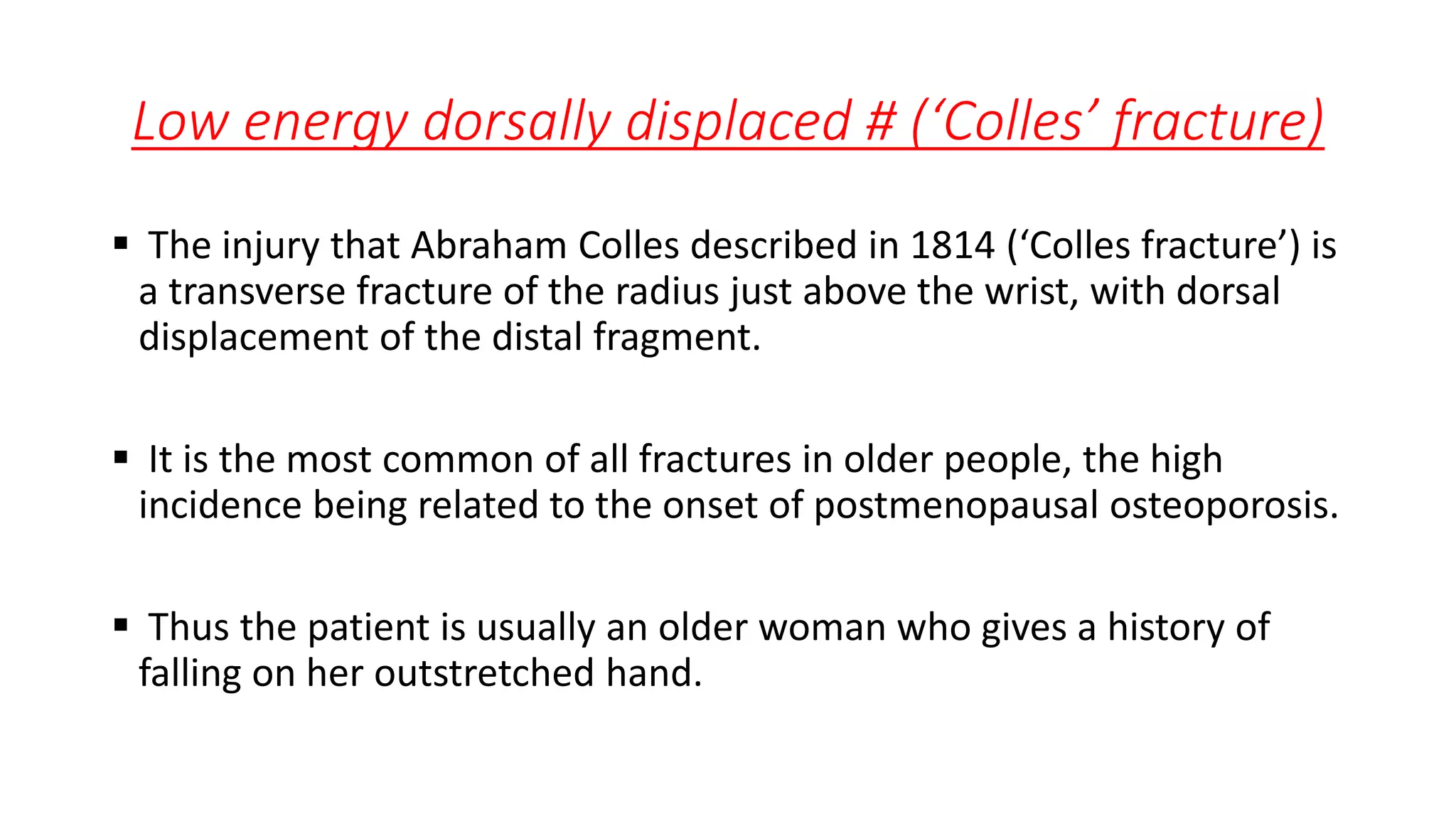 Low energy dorsally displaced # (‘Colles’ fracture)
 The injury that Abraham Colles described in 1814 (‘Colles fracture’) is
a transverse fracture of the radius just above the wrist, with dorsal
displacement of the distal fragment.
 It is the most common of all fractures in older people, the high
incidence being related to the onset of postmenopausal osteoporosis.
 Thus the patient is usually an older woman who gives a history of
falling on her outstretched hand.
 