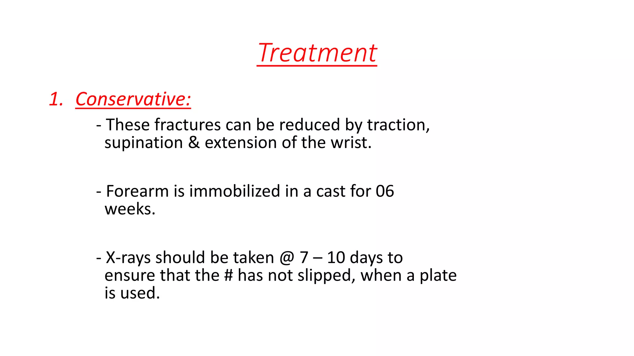 Treatment
1. Conservative:
- These fractures can be reduced by traction,
supination & extension of the wrist.
- Forearm is immobilized in a cast for 06
weeks.
- X-rays should be taken @ 7 – 10 days to
ensure that the # has not slipped, when a plate
is used.
 