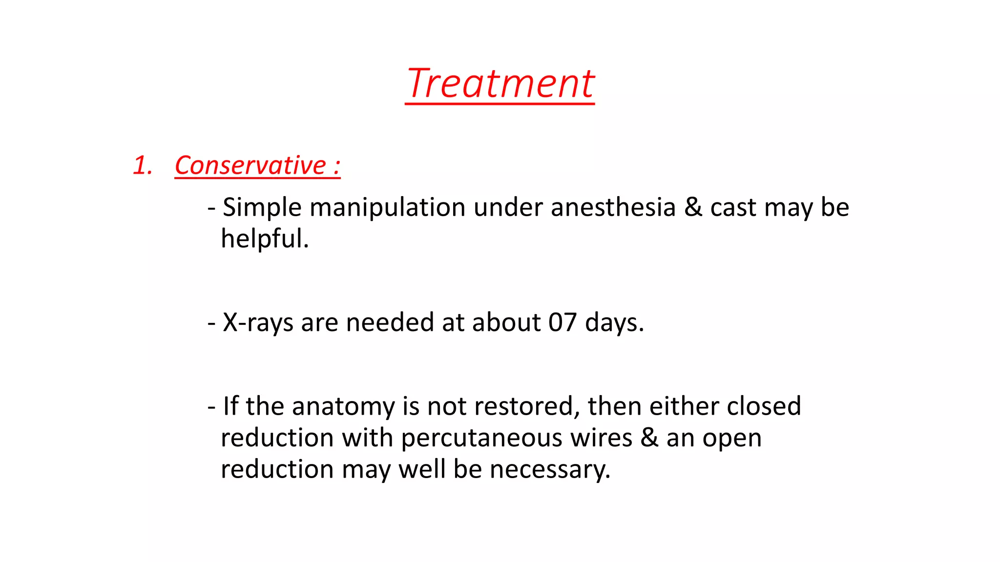 Treatment
1. Conservative :
- Simple manipulation under anesthesia & cast may be
helpful.
- X-rays are needed at about 07 days.
- If the anatomy is not restored, then either closed
reduction with percutaneous wires & an open
reduction may well be necessary.
 