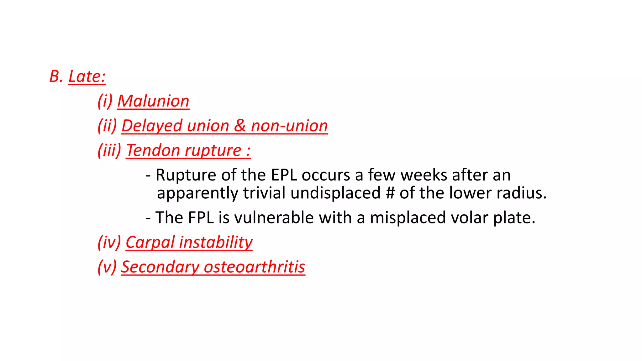 B. Late:
(i) Malunion
(ii) Delayed union & non-union
(iii) Tendon rupture :
- Rupture of the EPL occurs a few weeks after an
apparently trivial undisplaced # of the lower radius.
- The FPL is vulnerable with a misplaced volar plate.
(iv) Carpal instability
(v) Secondary osteoarthritis
 