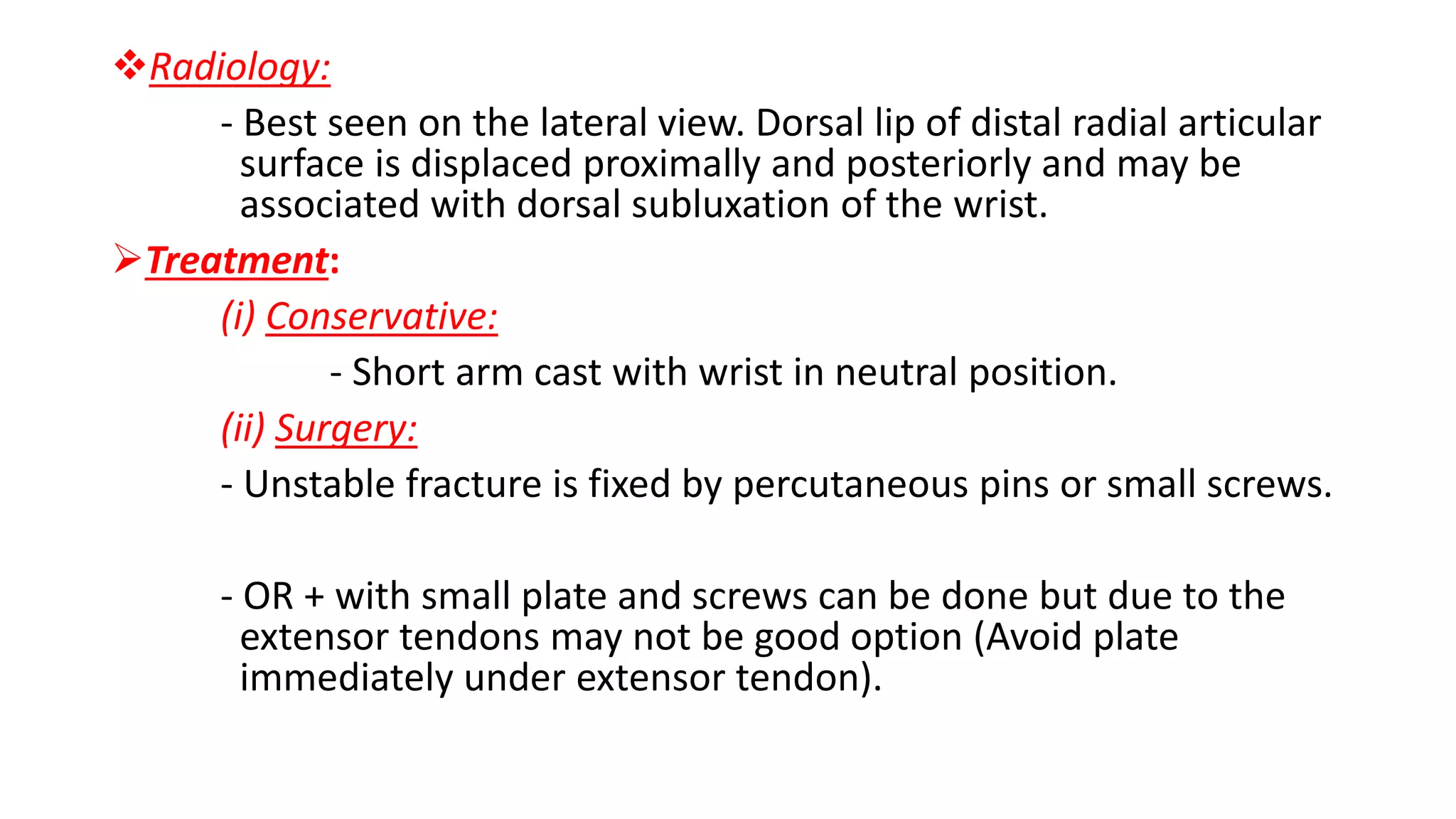 Radiology:
- Best seen on the lateral view. Dorsal lip of distal radial articular
surface is displaced proximally and posteriorly and may be
associated with dorsal subluxation of the wrist.
Treatment:
(i) Conservative:
- Short arm cast with wrist in neutral position.
(ii) Surgery:
- Unstable fracture is fixed by percutaneous pins or small screws.
- OR + with small plate and screws can be done but due to the
extensor tendons may not be good option (Avoid plate
immediately under extensor tendon).
 