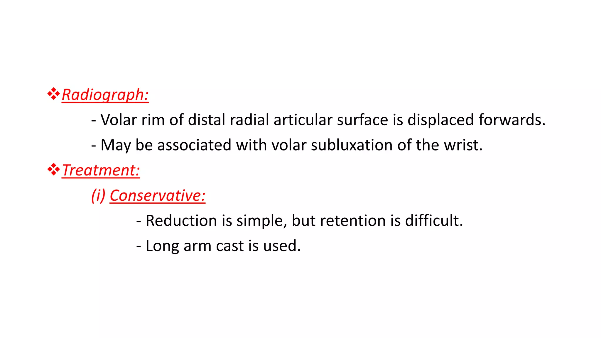 Radiograph:
- Volar rim of distal radial articular surface is displaced forwards.
- May be associated with volar subluxation of the wrist.
Treatment:
(i) Conservative:
- Reduction is simple, but retention is difficult.
- Long arm cast is used.
 