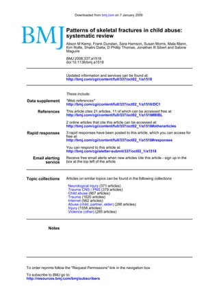 Downloaded from bmj.com on 7 January 2009



                        Patterns of skeletal fractures in child abuse:
                        systematic review
                        Alison M Kemp, Frank Dunstan, Sara Harrison, Susan Morris, Mala Mann,
                        Kim Rolfe, Shalini Datta, D Phillip Thomas, Jonathan R Sibert and Sabine
                        Maguire

                        BMJ 2008;337;a1518
                        doi:10.1136/bmj.a1518


                        Updated information and services can be found at:
                        http://bmj.com/cgi/content/full/337/oct02_1/a1518



                        These include:
Data supplement         "Web references"
                        http://bmj.com/cgi/content/full/337/oct02_1/a1518/DC1

       References       This article cites 21 articles, 11 of which can be accessed free at:
                        http://bmj.com/cgi/content/full/337/oct02_1/a1518#BIBL

                        2 online articles that cite this article can be accessed at:
                        http://bmj.com/cgi/content/full/337/oct02_1/a1518#otherarticles
Rapid responses         3 rapid responses have been posted to this article, which you can access for
                        free at:
                        http://bmj.com/cgi/content/full/337/oct02_1/a1518#responses

                        You can respond to this article at:
                        http://bmj.com/cgi/eletter-submit/337/oct02_1/a1518
    Email alerting      Receive free email alerts when new articles cite this article - sign up in the
          service       box at the top left of the article



Topic collections       Articles on similar topics can be found in the following collections

                         Neurological injury (371 articles)
                         Trauma CNS / PNS (379 articles)
                         Child abuse (867 articles)
                         Trauma (1620 articles)
                         Internet (982 articles)
                         Abuse (child, partner, elder) (288 articles)
                         Injury (1558 articles)
                         Violence (other) (285 articles)



             Notes




To order reprints follow the "Request Permissions" link in the navigation box
To subscribe to BMJ go to:
http://resources.bmj.com/bmj/subscribers
 