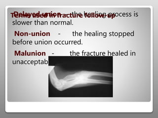 Delayed union - the healing process is
slower than normal.
Non-union - the healing stopped
before union occurred.
Malunion - the fracture healed in
unacceptable position.
Terms used in fracture follow-up
 