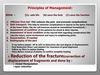 Principles of Management:
Aims : (A)- safe life (B)-save the limb (C)-save the function
1. Efficient First Aid: This relieves the pain and prevents complications.
2. Safe transport: This help to minimize complications in injures to the spine, fracture
of the lower limbs, ribs etc (all fractures should be immobilized immediately ) .
3. Assessment of condition of the patients for shock & other injuries.
4. Assessment of local condition of the injured limb regarding complications like
vascular injury, nerve involvement and injury to neighboring joints .
5. Resuscitation. If needed
6. Radiography of the part
 X-ray before plaster AP & LAT( to determine site and degree of displacement)
 Post Reduction films ( wet plaster) for insurance of good alignment
 Follow up films to assess healing
 Films Before removal of plaster to confirm complete healing
7. Reduction of the fracture(correction of
displacement of fragments and done by :
 closed Manipulation
open reduction
 