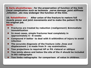 9. Early physiotherapy : for the preservation of function of the limb
(local complication such as ischemia ,nerve damage ,joint stiffness
,infection ..etc may endanger the function of the limb.
10. Rehabilitation : After union of the fracture to restore full
muscle power and joint movements and to make the patient fit for
his original job.
NOTE:
Fractures are treated by reduction (realignment) &immediate
immobilization
In most cases, simple fractures heal completely in
approximately 6 - 8 weeks
Compound # better to deal with it within6hrs of injury to avoid
infection
The accurate diagnosis of the fracture (site ,lines and
displacement ) is made from X- ray examination.
Tow projections is required AP or PA +lateral or oblique
Tow joints above and below the site of the # should be included
in the radiographs
Tow limbs radiographs for comparison of value in children.
 